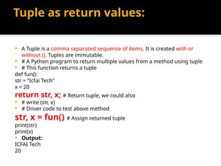 Tuple as return values:
 A Tuple is a comma separated sequence of items. It is created with or
without (). Tuples are immutable.
 # A Python program to return multiple values from a method using tuple
 # This function returns a tuple
def fun():
str = “Icfai Tech"
x = 20
return str, x; # Return tuple, we could also
 # write (str, x)
 # Driver code to test above method
str, x = fun() # Assign returned tuple
print(str)
print(x)
 Output:
ICFAI Tech
20
 