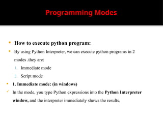 Programming Modes
 How to execute python program:
 By using Python Interpreter, we can execute python programs in 2
modes .they are:
1. Immediate mode
2. Script mode
 1. Immediate mode: (in windows)
 In the mode, you type Python expressions into the Python Interpreter
window, and the interpreter immediately shows the results.
 