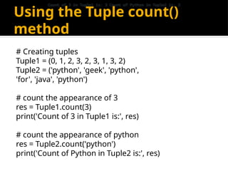 Using the Tuple count()
method
# Creating tuples
Tuple1 = (0, 1, 2, 3, 2, 3, 1, 3, 2)
Tuple2 = ('python', 'geek', 'python',
'for', 'java', 'python')
# count the appearance of 3
res = Tuple1.count(3)
print('Count of 3 in Tuple1 is:', res)
# count the appearance of python
res = Tuple2.count('python')
print('Count of Python in Tuple2 is:', res)
Count of 3 in Tuple1 is: 3 Count of Python in Tuple2 is: 3
Count of 3 in Tuple1 is: 3 Count of Python in Tuple2 is: 3
 