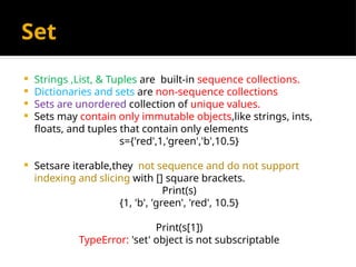 Set
 Strings ,List, & Tuples are built-in sequence collections.
 Dictionaries and sets are non-sequence collections
 Sets are unordered collection of unique values.
 Sets may contain only immutable objects,like strings, ints,
floats, and tuples that contain only elements
s={'red',1,'green','b',10.5}
 Setsare iterable,they not sequence and do not support
indexing and slicing with [] square brackets.
Print(s)
{1, 'b', 'green', 'red', 10.5}
Print(s[1])
TypeError: 'set' object is not subscriptable
 