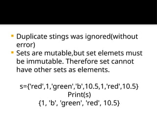  Duplicate stings was ignored(without
error)
 Sets are mutable,but set elemets must
be immutable. Therefore set cannot
have other sets as elements.
s={'red',1,'green','b',10.5,1,'red',10.5}
Print(s)
{1, 'b', 'green', 'red', 10.5}
 