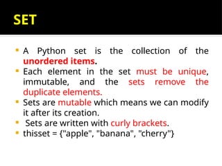 SET
 A Python set is the collection of the
unordered items.
 Each element in the set must be unique,
immutable, and the sets remove the
duplicate elements.
 Sets are mutable which means we can modify
it after its creation.
 Sets are written with curly brackets.
 thisset = {"apple", "banana", "cherry"}
 