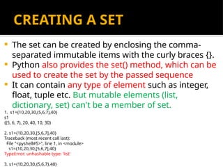 CREATING A SET
 The set can be created by enclosing the comma-
separated immutable items with the curly braces {}.
 Python also provides the set() method, which can be
used to create the set by the passed sequence
 It can contain any type of element such as integer,
float, tuple etc. But mutable elements (list,
dictionary, set) can't be a member of set.
1. s1={10,20,30,(5,6,7),40}
s1
{(5, 6, 7), 20, 40, 10, 30}
2. s1={10,20,30,[5,6,7],40}
Traceback (most recent call last):
File "<pyshell#5>", line 1, in <module>
s1={10,20,30,[5,6,7],40}
TypeError: unhashable type: 'list‘
3. s1={10,20,30,{5,6,7},40}
 