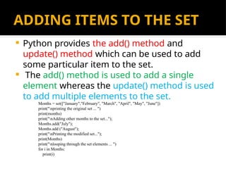 ADDING ITEMS TO THE SET
 Python provides the add() method and
update() method which can be used to add
some particular item to the set.
 The add() method is used to add a single
element whereas the update() method is used
to add multiple elements to the set.
Months = set(["January","February", "March", "April", "May", "June"])
print("nprinting the original set ... ")
print(months)
print("nAdding other months to the set...");
Months.add("July");
Months.add ("August");
print("nPrinting the modified set...");
print(Months)
print("nlooping through the set elements ... ")
for i in Months:
print(i)
 