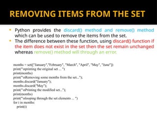 REMOVING ITEMS FROM THE SET
 Python provides the discard() method and remove() method
which can be used to remove the items from the set.
 The difference between these function, using discard() function if
the item does not exist in the set then the set remain unchanged
whereas remove() method will through an error.
months = set(["January","February", "March", "April", "May", "June"])
print("nprinting the original set ... ")
print(months)
print("nRemoving some months from the set...");
months.discard("January");
months.discard("May");
print("nPrinting the modified set...");
print(months)
print("nlooping through the set elements ... ")
for i in months:
print(i)
 