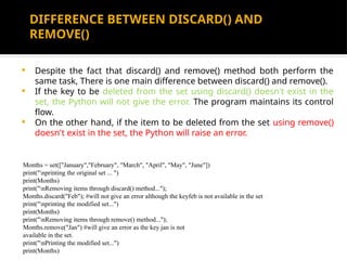 DIFFERENCE BETWEEN DISCARD() AND
REMOVE()
 Despite the fact that discard() and remove() method both perform the
same task, There is one main difference between discard() and remove().
 If the key to be deleted from the set using discard() doesn't exist in the
set, the Python will not give the error. The program maintains its control
flow.
 On the other hand, if the item to be deleted from the set using remove()
doesn't exist in the set, the Python will raise an error.
Months = set(["January","February", "March", "April", "May", "June"])
print("nprinting the original set ... ")
print(Months)
print("nRemoving items through discard() method...");
Months.discard("Feb"); #will not give an error although the keyfeb is not available in the set
print("nprinting the modified set...")
print(Months)
print("nRemoving items through remove() method...");
Months.remove("Jan") #will give an error as the key jan is not
available in the set.
print("nPrinting the modified set...")
print(Months)
 