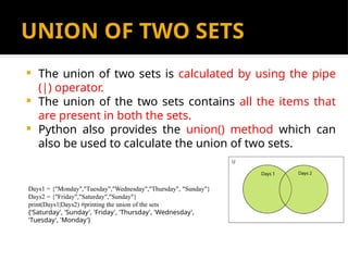 UNION OF TWO SETS
 The union of two sets is calculated by using the pipe
(|) operator.
 The union of the two sets contains all the items that
are present in both the sets.
 Python also provides the union() method which can
also be used to calculate the union of two sets.
Days1 = {"Monday","Tuesday","Wednesday","Thursday", "Sunday"}
Days2 = {"Friday","Saturday","Sunday"}
print(Days1|Days2) #printing the union of the sets
{'Saturday', 'Sunday', 'Friday', 'Thursday', 'Wednesday',
'Tuesday', 'Monday'}
 
