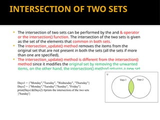 INTERSECTION OF TWO SETS
 The intersection of two sets can be performed by the and & operator
or the intersection() function. The intersection of the two sets is given
as the set of the elements that common in both sets.
 The intersection_update() method removes the items from the
original set that are not present in both the sets (all the sets if more
than one are specified).
 The intersection_update() method is different from the intersection()
method since it modifies the original set by removing the unwanted
items, on the other hand, the intersection() method returns a new set.
Days1 = {"Monday","Tuesday", "Wednesday", "Thursday"}
Days2 = {"Monday","Tuesday","Sunday", "Friday"}
print(Days1&Days2) #prints the intersection of the two sets
{'Sunday'}
 
