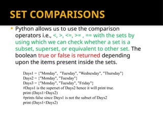 SET COMPARISONS
 Python allows us to use the comparison
operators i.e., <, >, <=, >= , == with the sets by
using which we can check whether a set is a
subset, superset, or equivalent to other set. The
boolean true or false is returned depending
upon the items present inside the sets.
Days1 = {"Monday", "Tuesday", "Wednesday", "Thursday"}
Days2 = {"Monday", "Tuesday"}
Days3 = {"Monday", "Tuesday", "Friday"}
#Days1 is the superset of Days2 hence it will print true.
print (Days1>Days2)
#prints false since Days1 is not the subset of Days2
print (Days1<Days2)
 