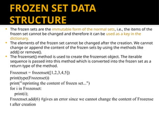 FROZEN SET DATA
STRUCTURE
 The frozen sets are the immutable form of the normal sets, i.e., the items of the
frozen set cannot be changed and therefore it can be used as a key in the
dictionary.
 The elements of the frozen set cannot be changed after the creation. We cannot
change or append the content of the frozen sets by using the methods like
add() or remove().
 The frozenset() method is used to create the frozenset object. The iterable
sequence is passed into this method which is converted into the frozen set as a
return type of the method.
Frozenset = frozenset([1,2,3,4,5])
print(type(Frozenset))
print("nprinting the content of frozen set...")
for i in Frozenset:
print(i);
Frozenset.add(6) #gives an error since we cannot change the content of Frozense
t after creation
 