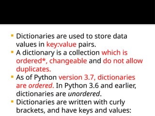  Dictionaries are used to store data
values in key:value pairs.
 A dictionary is a collection which is
ordered*, changeable and do not allow
duplicates.
 As of Python version 3.7, dictionaries
are ordered. In Python 3.6 and earlier,
dictionaries are unordered.
 Dictionaries are written with curly
brackets, and have keys and values:
 