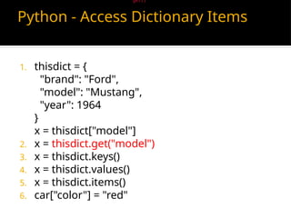 Python - Access Dictionary Items
1. thisdict = {
"brand": "Ford",
"model": "Mustang",
"year": 1964
}
x = thisdict["model"]
2. x = thisdict.get("model")
3. x = thisdict.keys()
4. x = thisdict.values()
5. x = thisdict.items()
6. car["color"] = "red"
There is also a method called get() that will give you the same result:
 