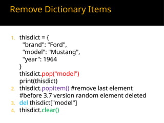 Remove Dictionary Items
1. thisdict = {
"brand": "Ford",
"model": "Mustang",
"year": 1964
}
thisdict.pop("model")
print(thisdict)
2. thisdict.popitem() #remove last element
#before 3.7 version random element deleted
3. del thisdict["model"]
4. thisdict.clear()
 