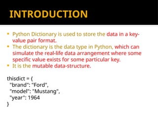INTRODUCTION
 Python Dictionary is used to store the data in a key-
value pair format.
 The dictionary is the data type in Python, which can
simulate the real-life data arrangement where some
specific value exists for some particular key.
 It is the mutable data-structure.
thisdict = {
"brand": "Ford",
"model": "Mustang",
"year": 1964
}
 