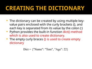 CREATING THE DICTIONARY
 The dictionary can be created by using multiple key-
value pairs enclosed with the curly brackets {}, and
each key is separated from its value by the colon (:)
 Python provides the built-in function dict() method
which is also used to create dictionary.
 The empty curly braces {} is used to create empty
dictionary
Dict = {"Name": "Tom", "Age": 22}
 