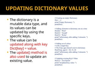 UPDATING DICTIONARY VALUES
 The dictionary is a
mutable data type, and
its values can be
updated by using the
specific keys.
 The value can be
updated along with key
Dict[key] = value.
 The update() method is
also used to update an
existing value.
# Creating an empty Dictionary
Dict = {}
print("Empty Dictionary: ")
print(Dict)
# Adding elements to dictionary one at a time
Dict[0] = 'Peter'
Dict[2] = 'Joseph'
Dict[3] = 'Ricky'
print("nDictionary after adding 3 elements: ")
print(Dict)
# Adding set of values
# with a single Key
# The Emp_ages doesn't exist to dictionary
Dict['Emp_ages'] = 20, 33, 24
print("nDictionary after adding 3 elements: ")
print(Dict)
# Updating existing Key's Value
Dict[3] = 'JavaTpoint'
print("nUpdated key value: ")
print(Dict)
 