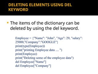 DELETING ELEMENTS USING DEL
KEYWORD
 The items of the dictionary can be
deleted by using the del keyword.
Employee = {"Name": "John", "Age": 29, "salary":
25000,"Company":"GOOGLE"}
print(type(Employee))
print("printing Employee data .... ")
print(Employee)
print("Deleting some of the employee data")
del Employee["Name"]
del Employee["Company"]
 