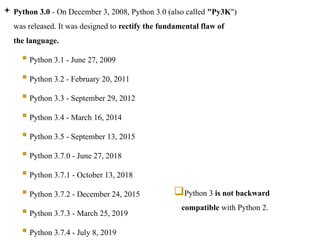  Python 3.0 - On December 3, 2008, Python 3.0 (also called "Py3K")
was released. It was designed to rectify the fundamental flaw of
the language.
 Python 3.1 - June 27, 2009
 Python 3.2 - February 20, 2011
 Python 3.3 - September 29, 2012
 Python 3.4 - March 16, 2014
 Python 3.5 - September 13, 2015
 Python 3.7.0 - June 27, 2018
 Python 3.7.1 - October 13, 2018
 Python 3.7.2 - December 24, 2015
 Python 3.7.3 - March 25, 2019
 Python 3.7.4 - July 8, 2019
Python 3 is not backward
compatible with Python 2.
 