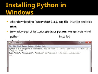 Installing Python in
Windows
 After downloading Run python-3.8.5. exe file. Install it and click
next.
 In window search button, type IDLE python, we get version of
python installed
python interpreter:
 