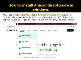 How to install Anaconda software in
windows
https://www.anaconda.com/distribution/
Anaconda is not an IDE, Anaconda is a Python distribution, (including for
commercial use and redistribution). It includes more than 400 of the most
popular Python packages for science, math, engineering, and data analysis.
 