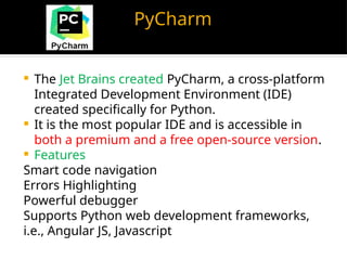 PyCharm
 The Jet Brains created PyCharm, a cross-platform
Integrated Development Environment (IDE)
created specifically for Python.
 It is the most popular IDE and is accessible in
both a premium and a free open-source version.
 Features
Smart code navigation
Errors Highlighting
Powerful debugger
Supports Python web development frameworks,
i.e., Angular JS, Javascript
 