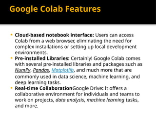 Google Colab Features
 Cloud-based notebook interface: Users can access
Colab from a web browser, eliminating the need for
complex installations or setting up local development
environments.
 Pre-installed Libraries: Certainly! Google Colab comes
with several pre-installed libraries and packages such as
NumPy, Pandas, Matplotlib, and much more that are
commonly used in data science, machine learning, and
deep learning tasks.
 Real-time CollaborationGoogle Drive: It offers a
collaborative environment for individuals and teams to
work on projects, data analysis, machine learning tasks,
and more.
 
