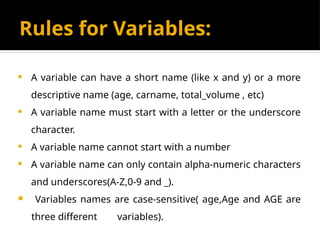 Rules for Variables:
 A variable can have a short name (like x and y) or a more
descriptive name (age, carname, total_volume , etc)
 A variable name must start with a letter or the underscore
character.
 A variable name cannot start with a number
 A variable name can only contain alpha-numeric characters
and underscores(A-Z,0-9 and _).
 Variables names are case-sensitive( age,Age and AGE are
three different variables).
 