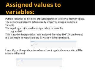 Assigned values to
variables:
Python variables do not need explicit declaration to reserve memory space.
The declaration happens automatically when you assign a value to a
variable.
The equal sign (=) is used to assign values to variables.
eg: n=100
This is read or interpreted as “n is assigned the value 100”. N can be used
in a statement or expression and its value will be substituted.
Later, if you change the value of n and use it again, the new value will be
substituted instead
 