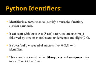 Python Identifiers:
 Identifier is a name used to identify a variable, function,
class or a module.
 It can start with letter A to Z (or) a to z, an underscore(_)
followed by zero or more letters, underscores and digits(0-9).
 It doesn’t allow special characters like @,$,% with
identifiers.
 These are case sensitive i.e., Manpower and manpower are
two different identifiers.
 