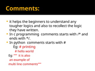 Comments:
 it helps the beginners to understand any
tougher logics and also to recollect the logic
they have written.
 In c programming comments starts with /* and
ends with */.
 In python comments starts with #
Eg: # printing
# hello world
Eg: ””” it is also
an example of
multi line comments”””
 