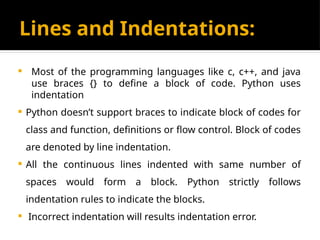 Lines and Indentations:
 Most of the programming languages like c, c++, and java
use braces {} to define a block of code. Python uses
indentation
 Python doesn’t support braces to indicate block of codes for
class and function, definitions or flow control. Block of codes
are denoted by line indentation.
 All the continuous lines indented with same number of
spaces would form a block. Python strictly follows
indentation rules to indicate the blocks.
 Incorrect indentation will results indentation error.
 