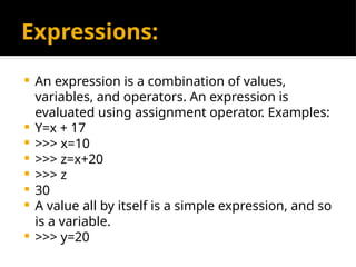 Expressions:
 An expression is a combination of values,
variables, and operators. An expression is
evaluated using assignment operator. Examples:
 Y=x + 17
 >>> x=10
 >>> z=x+20
 >>> z
 30
 A value all by itself is a simple expression, and so
is a variable.
 >>> y=20
 