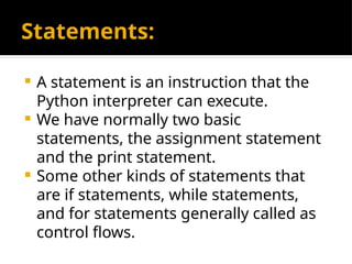 Statements:
 A statement is an instruction that the
Python interpreter can execute.
 We have normally two basic
statements, the assignment statement
and the print statement.
 Some other kinds of statements that
are if statements, while statements,
and for statements generally called as
control flows.
 