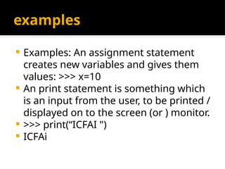 examples
 Examples: An assignment statement
creates new variables and gives them
values: >>> x=10
 An print statement is something which
is an input from the user, to be printed /
displayed on to the screen (or ) monitor.
 >>> print(“ICFAI ")
 ICFAi
 