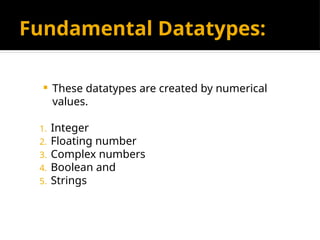 Fundamental Datatypes:
 These datatypes are created by numerical
values.
1. Integer
2. Floating number
3. Complex numbers
4. Boolean and
5. Strings
 