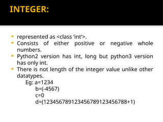 INTEGER:
 represented as <class ‘int’>.
 Consists of either positive or negative whole
numbers.
 Python2 version has int, long but python3 version
has only int.
 There is not length of the integer value unlike other
datatypes.
Eg: a=1234
b=(-4567)
c=0
d=(123456789123456789123456788+1)
 