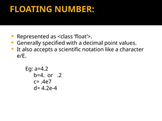 FLOATING NUMBER:
 Represented as <class ‘float’>.
 Generally specified with a decimal point values.
 It also accepts a scientific notation like a character
e/E.
Eg: a=4.2
b=4. or .2
c= .4e7
d= 4.2e-4
 
