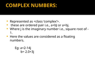 COMPLEX NUMBERS:
 Represented as <class ‘complex’>.
 these are ordered pair i.e., a+bJ or a+bj.
 Where j is the imaginary number i.e., square root of -
1.
 Here the values are considered as a floating
numbers.
Eg: a=2-14j
b= 2.0+3j
 
