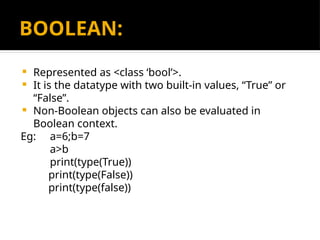 BOOLEAN:
 Represented as <class ‘bool’>.
 It is the datatype with two built-in values, “True” or
“False”.
 Non-Boolean objects can also be evaluated in
Boolean context.
Eg: a=6;b=7
a>b
print(type(True))
print(type(False))
print(type(false))
 