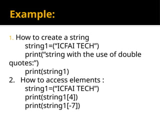 Example:
1. How to create a string
string1=(“ICFAI TECH”)
print(“string with the use of double
quotes:”)
print(string1)
2. How to access elements :
string1=(“ICFAI TECH”)
print(string1[4])
print(string1[-7])
 