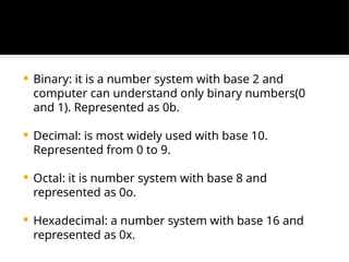  Binary: it is a number system with base 2 and
computer can understand only binary numbers(0
and 1). Represented as 0b.
 Decimal: is most widely used with base 10.
Represented from 0 to 9.
 Octal: it is number system with base 8 and
represented as 0o.
 Hexadecimal: a number system with base 16 and
represented as 0x.
 