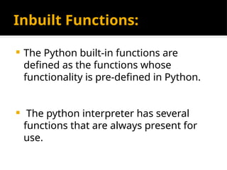 Inbuilt Functions:
 The Python built-in functions are
defined as the functions whose
functionality is pre-defined in Python.
 The python interpreter has several
functions that are always present for
use.
 