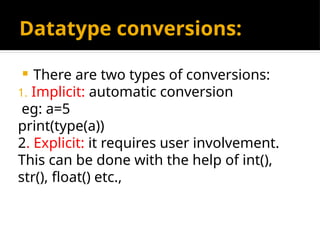 Datatype conversions:
 There are two types of conversions:
1. Implicit: automatic conversion
eg: a=5
print(type(a))
2. Explicit: it requires user involvement.
This can be done with the help of int(),
str(), float() etc.,
 
