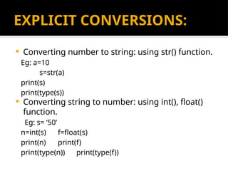 EXPLICIT CONVERSIONS:
 Converting number to string: using str() function.
Eg: a=10
s=str(a)
print(s)
print(type(s))
 Converting string to number: using int(), float()
function.
Eg: s= ‘50’
n=int(s) f=float(s)
print(n) print(f)
print(type(n)) print(type(f))
 