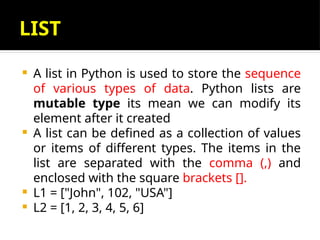 LIST
 A list in Python is used to store the sequence
of various types of data. Python lists are
mutable type its mean we can modify its
element after it created
 A list can be defined as a collection of values
or items of different types. The items in the
list are separated with the comma (,) and
enclosed with the square brackets [].
 L1 = ["John", 102, "USA"]
 L2 = [1, 2, 3, 4, 5, 6]
 