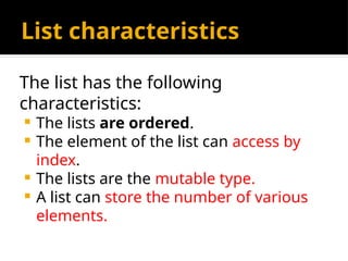 List characteristics
The list has the following
characteristics:
 The lists are ordered.
 The element of the list can access by
index.
 The lists are the mutable type.
 A list can store the number of various
elements.
 
