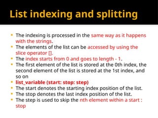 List indexing and splitting
 The indexing is processed in the same way as it happens
with the strings.
 The elements of the list can be accessed by using the
slice operator [].
 The index starts from 0 and goes to length - 1.
 The first element of the list is stored at the 0th index, the
second element of the list is stored at the 1st index, and
so on
 list_variable (start: stop: step)
 The start denotes the starting index position of the list.
 The stop denotes the last index position of the list.
 The step is used to skip the nth element within a start :
stop
 