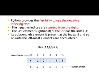  Python provides the flexibility to use the negative
indexing also.
 The negative indices are counted from the right.
 The last element (rightmost) of the list has the index -1;
 its adjacent left element is present at the index -2 and so
on until the left-most elements are encountered.
 