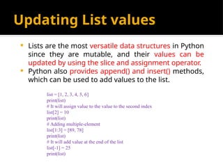 Updating List values
 Lists are the most versatile data structures in Python
since they are mutable, and their values can be
updated by using the slice and assignment operator.
 Python also provides append() and insert() methods,
which can be used to add values to the list.
list = [1, 2, 3, 4, 5, 6]
print(list)
# It will assign value to the value to the second index
list[2] = 10
print(list)
# Adding multiple-element
list[1:3] = [89, 78]
print(list)
# It will add value at the end of the list
list[-1] = 25
print(list)
 