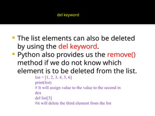  The list elements can also be deleted
by using the del keyword.
 Python also provides us the remove()
method if we do not know which
element is to be deleted from the list.
list = [1, 2, 3, 4, 5, 6]
print(list)
# It will assign value to the value to the second in
dex
del list[3]
#it will delete the third element from the list
del keyword
 